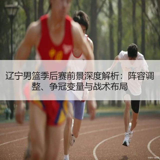 辽宁男篮季后赛前景深度解析：阵容调整、争冠变量与战术布局